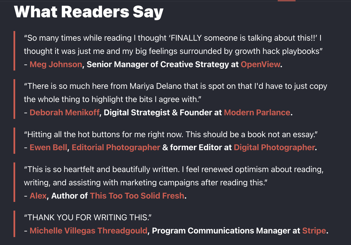 What Readers Say "So many times while reading I thought 'FINALLY someone is talking about this!!' I thought it was just me and my big feelings surrounded by growth hack playbooks" - Meg Johnson, Senior Manager of Creative Strategy at OpenView. "There is so much here from Mariya Delano that is spot on that I'd have to just copy the whole thing to highlight the bits I agree with." - Deborah Menikoff, Digital Strategist & Founder at Modern Parlance. "Hitting all the hot buttons for me right now. This should be a book not an essay." - Ewen Bell, Editorial Photographer & former Editor at Digital Photographer. "This is so heartfelt and beautifully written. I feel renewed optimism about reading, writing, and assisting with marketing campaigns after reading this." - Alex, Author of This Too Too Solid Fresh. "THANK YOU FOR WRITING THIS." - Michelle Villegas Threadgould, Program Communications Manager at Stripe.