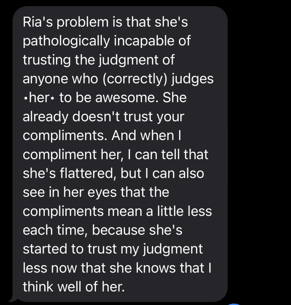 Ria's problem is that she's pathologically incapable of trusting the judgment of anyone who (correctly) judges •her• to be awesome. She already doesn't trust your compliments. And when I compliment her, I can tell that she's flattered, but I can also see in her eyes that the compliments mean a little less each time, because she's started to trust my judgment less now that she knows that I think well of her.