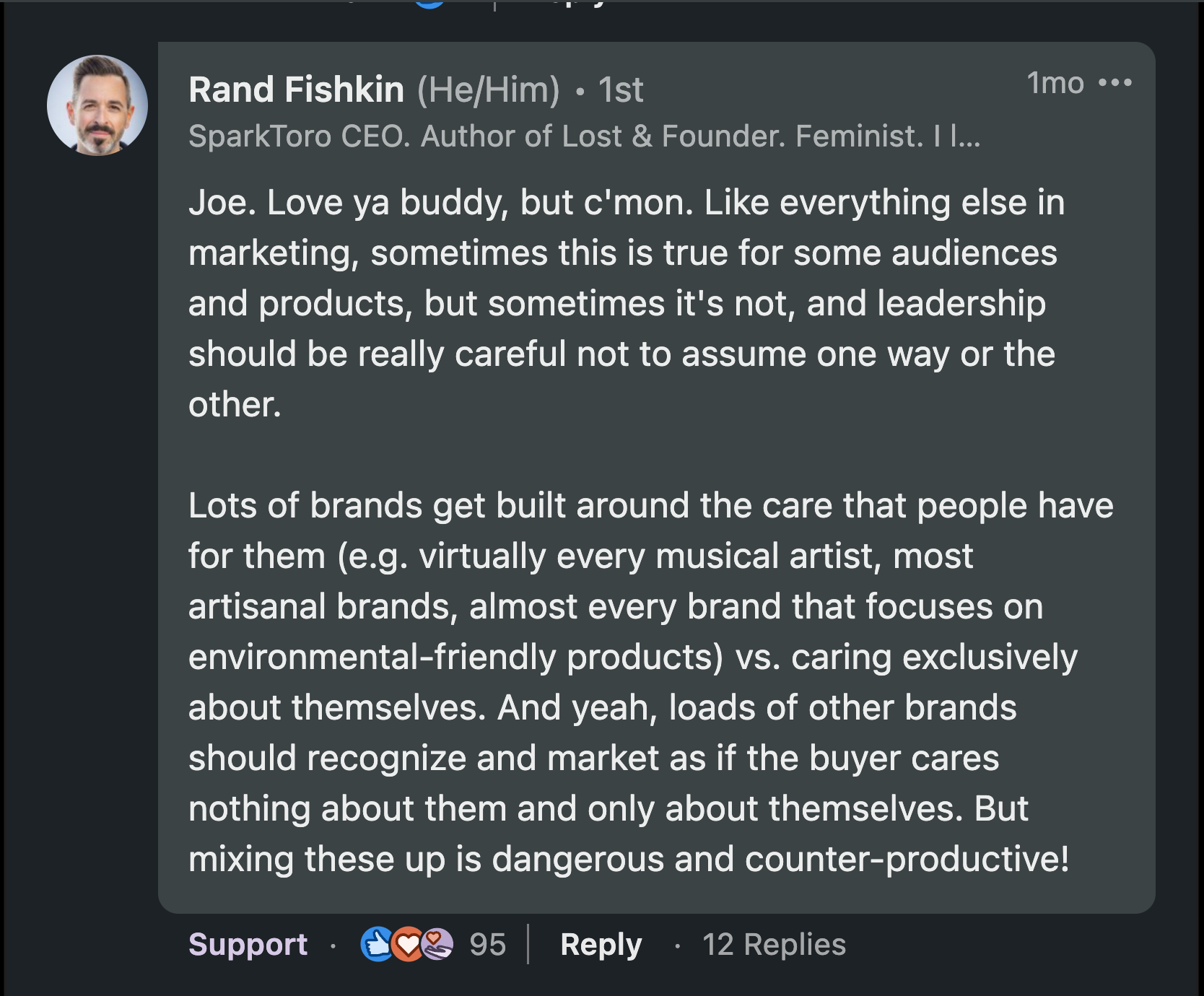 Joe. Love ya buddy, but c'mon. Like everything else in marketing, sometimes this is true for some audiences and products, but sometimes it's not, and leadership should be really careful not to assume one way or the other.  Lots of brands get built around the care that people have for them (e.g. virtually every musical artist, most artisanal brands, almost every brand that focuses on environmental-friendly products) vs. caring exclusively about themselves. And yeah, loads of other brands should recognize and market as if the buyer cares nothing about them and only about themselves. But mixing these up is dangerous and counter-productive!