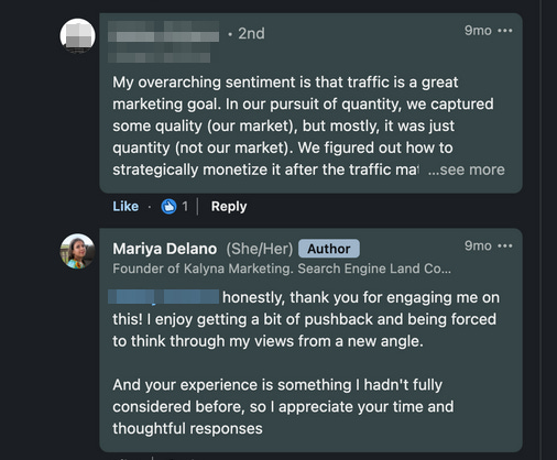 My overarching sentiment is that traffic is a great marketing goal. In our pursuit of quantity, we captured some quality (our market), but mostly, it was just quantity (not our market). We figured out how to strategically monetize it after the traffic ma ...see more Like Reply Mariya Delano (She/Her) Author 9mo ... Founder of Kalyna Marketing. Search Engine Land Co... honestly, thank you for engaging me on this! I enjoy getting a bit of pushback and being forced to think through my views from a new angle. And your experience is something I hadn't fully considered before, so I appreciate your time and thoughtful responses