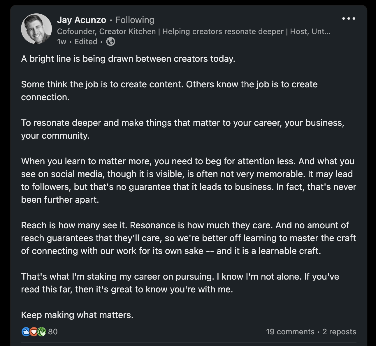 A bright line is being drawn between creators today.  Some think the job is to create content. Others know the job is to create connection.  To resonate deeper and make things that matter to your career, your business, your community.  When you learn to matter more, you need to beg for attention less. And what you see on social media, though it is visible, is often not very memorable. It may lead to followers, but that's no guarantee that it leads to business. In fact, that's never been further apart.  Reach is how many see it. Resonance is how much they care. And no amount of reach guarantees that they'll care, so we're better off learning to master the craft of connecting with our work for its own sake -- and it is a learnable craft.  That's what I'm staking my career on pursuing. I know I'm not alone. If you've read this far, then it's great to know you're with me.  Keep making what matters.