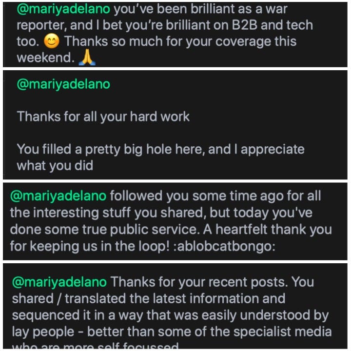 @mariyadelano you've been brilliant as a war reporter, and I bet you're brilliant on B2B and tech too. Thanks so much for your coverage this weekend. @mariyadelano Thanks for all your hard work You filled a pretty big hole here, and I appreciate what you did @mariyadelano followed you some time ago for all the interesting stuff you shared, but today you've done some true public service. A heartfelt thank you for keeping us in the loop! :ablobcatbongo: @mariyadelano Thanks for your recent posts. You shared / translated the latest information and sequenced it in a way that was easily understood by lay people - better than some of the specialist media